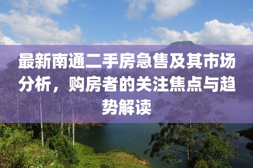 最新南通二手房急售及其市场分析，购房者的关注焦点与趋势解读
