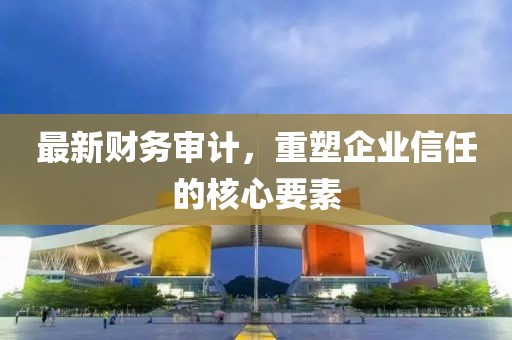 最新财务审计，重塑企业信任的核心要素