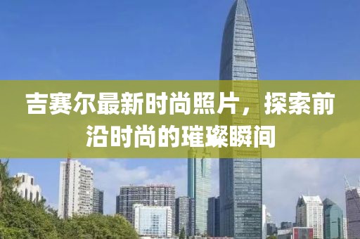 吉赛尔最新时尚照片，探索前沿时尚的璀璨瞬间
