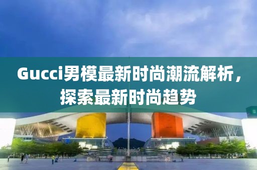 Gucci男模最新时尚潮流解析，探索最新时尚趋势