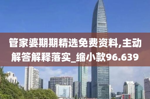 管家婆期期精选免费资料,主动解答解释落实_缩小款96.639