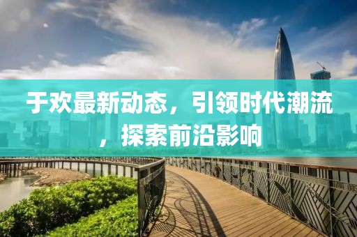 于欢最新动态，引领时代潮流，探索前沿影响