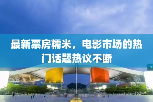 最新票房糯米，电影市场的热门话题热议不断