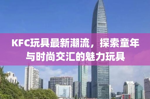 KFC玩具最新潮流，探索童年与时尚交汇的魅力玩具