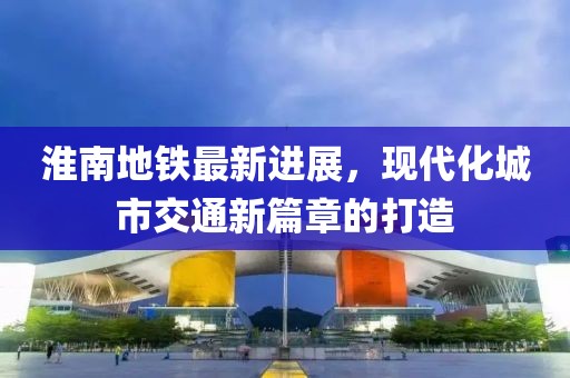 淮南地铁最新进展，现代化城市交通新篇章的打造