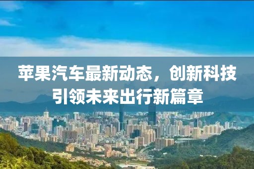 苹果汽车最新动态，创新科技引领未来出行新篇章