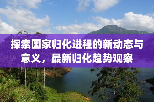探索国家归化进程的新动态与意义，最新归化趋势观察