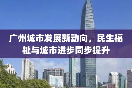 广州城市发展新动向，民生福祉与城市进步同步提升