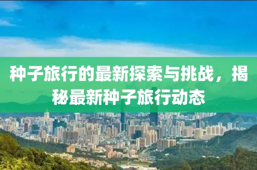 种子旅行的最新探索与挑战，揭秘最新种子旅行动态