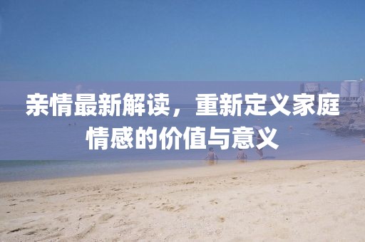 亲情最新解读，重新定义家庭情感的价值与意义