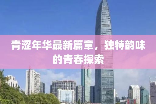 青涩年华最新篇章，独特韵味的青春探索