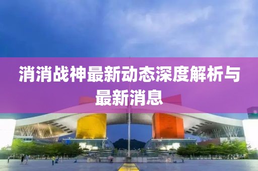 消消战神最新动态深度解析与最新消息