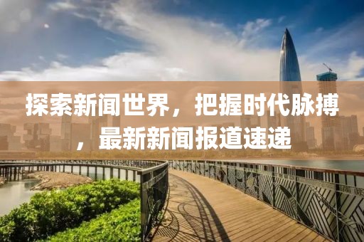探索新闻世界，把握时代脉搏，最新新闻报道速递
