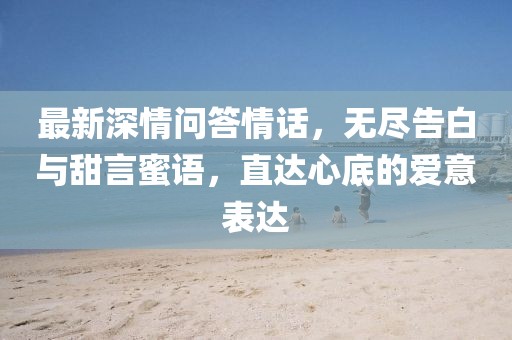 最新深情问答情话，无尽告白与甜言蜜语，直达心底的爱意表达