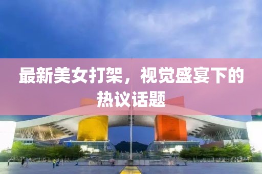 最新美女打架，视觉盛宴下的热议话题