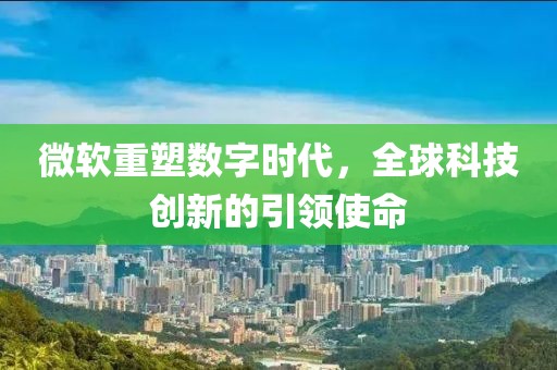 微软重塑数字时代，全球科技创新的引领使命