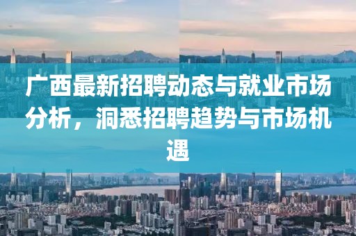 广西最新招聘动态与就业市场分析，洞悉招聘趋势与市场机遇