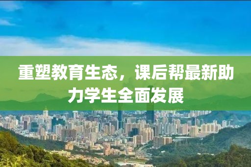 重塑教育生态，课后帮最新助力学生全面发展