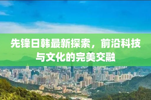 先锋日韩最新探索，前沿科技与文化的完美交融