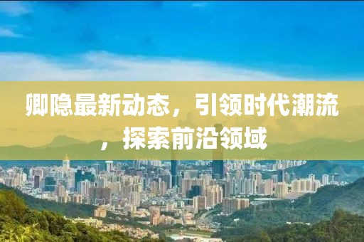 卿隐最新动态，引领时代潮流，探索前沿领域