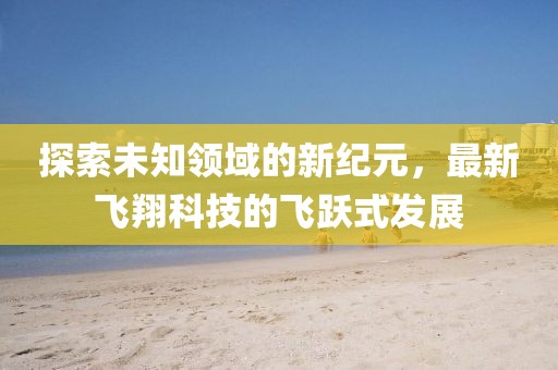 探索未知领域的新纪元，最新飞翔科技的飞跃式发展