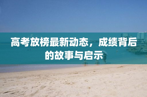 高考放榜最新动态，成绩背后的故事与启示