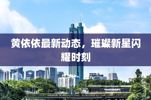 黄依依最新动态，璀璨新星闪耀时刻