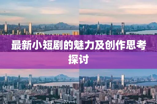 最新小短剧的魅力及创作思考探讨