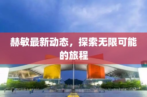 赫敏最新动态，探索无限可能的旅程