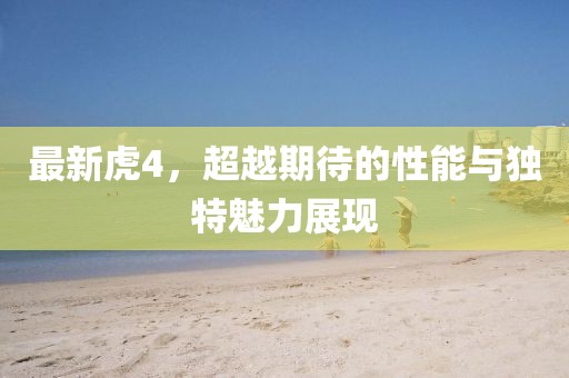 最新虎4，超越期待的性能与独特魅力展现