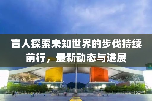 盲人探索未知世界的步伐持续前行，最新动态与进展