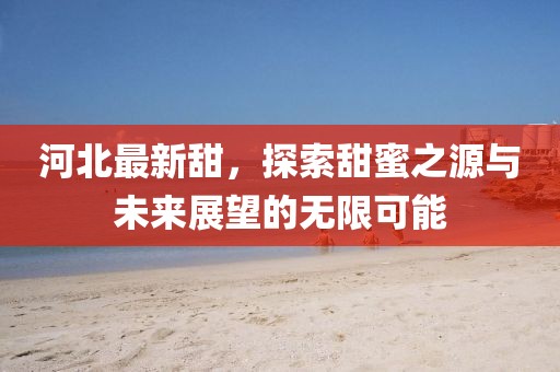 河北最新甜，探索甜蜜之源与未来展望的无限可能