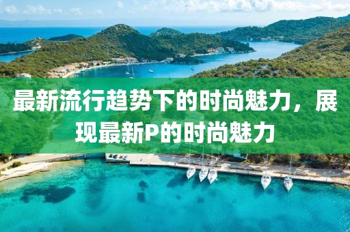 最新流行趋势下的时尚魅力，展现最新P的时尚魅力
