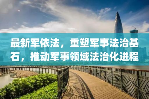 最新军依法，重塑军事法治基石，推动军事领域法治化进程