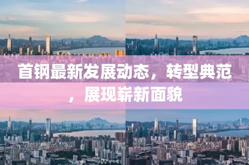 首钢最新发展动态，转型典范，展现崭新面貌