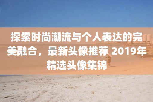 探索时尚潮流与个人表达的完美融合，最新头像推荐 2019年精选头像集锦