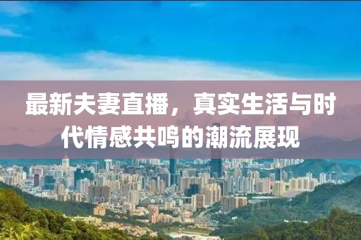 最新夫妻直播，真实生活与时代情感共鸣的潮流展现