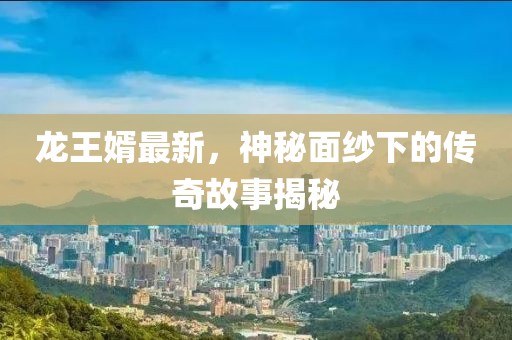 龙王婿最新，神秘面纱下的传奇故事揭秘