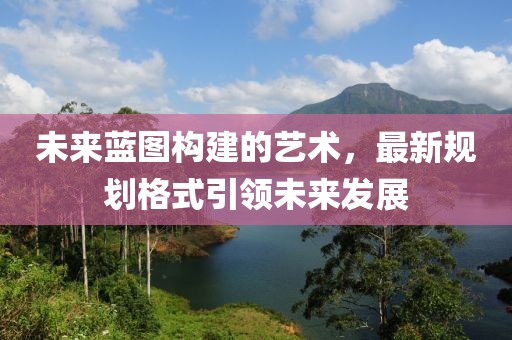 未来蓝图构建的艺术，最新规划格式引领未来发展