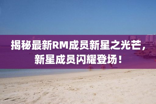 揭秘最新RM成员新星之光芒，新星成员闪耀登场！
