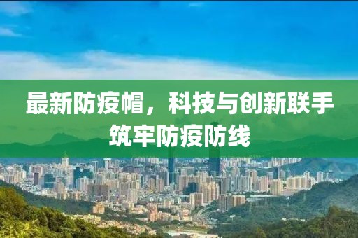 最新防疫帽，科技与创新联手筑牢防疫防线