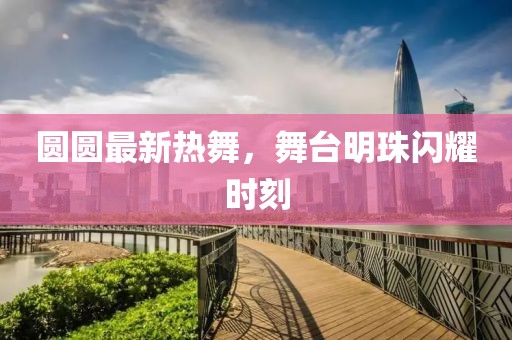 圆圆最新热舞，舞台明珠闪耀时刻