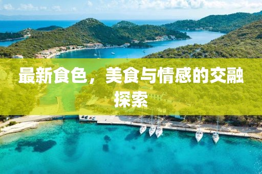 最新食色，美食与情感的交融探索