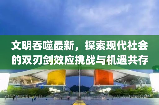 文明吞噬最新，探索现代社会的双刃剑效应挑战与机遇共存