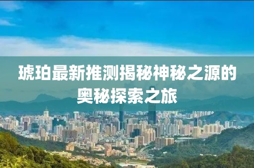 琥珀最新推测揭秘神秘之源的奥秘探索之旅
