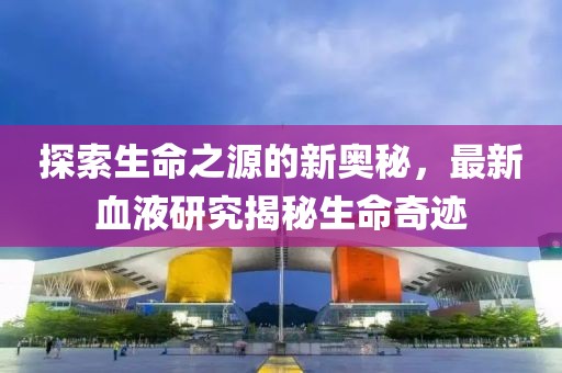 探索生命之源的新奥秘，最新血液研究揭秘生命奇迹