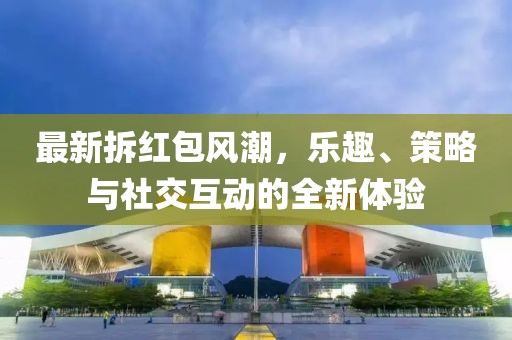 最新拆红包风潮，乐趣、策略与社交互动的全新体验
