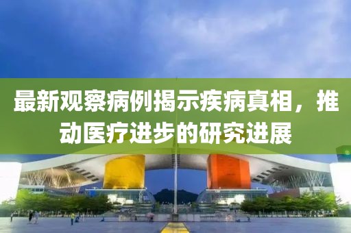 最新观察病例揭示疾病真相，推动医疗进步的研究进展
