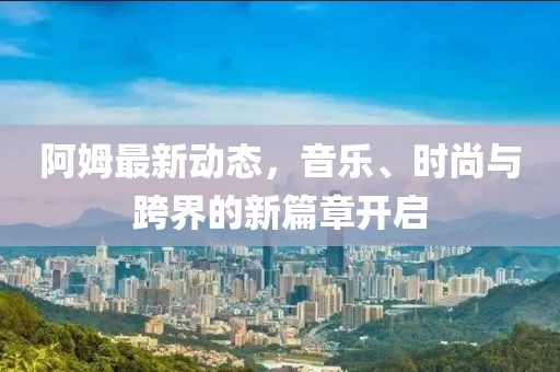 阿姆最新动态，音乐、时尚与跨界的新篇章开启