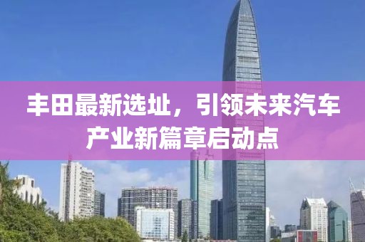 丰田最新选址，引领未来汽车产业新篇章启动点
